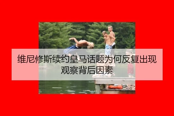 维尼修斯续约皇马话题为何反复出现 观察背后因素